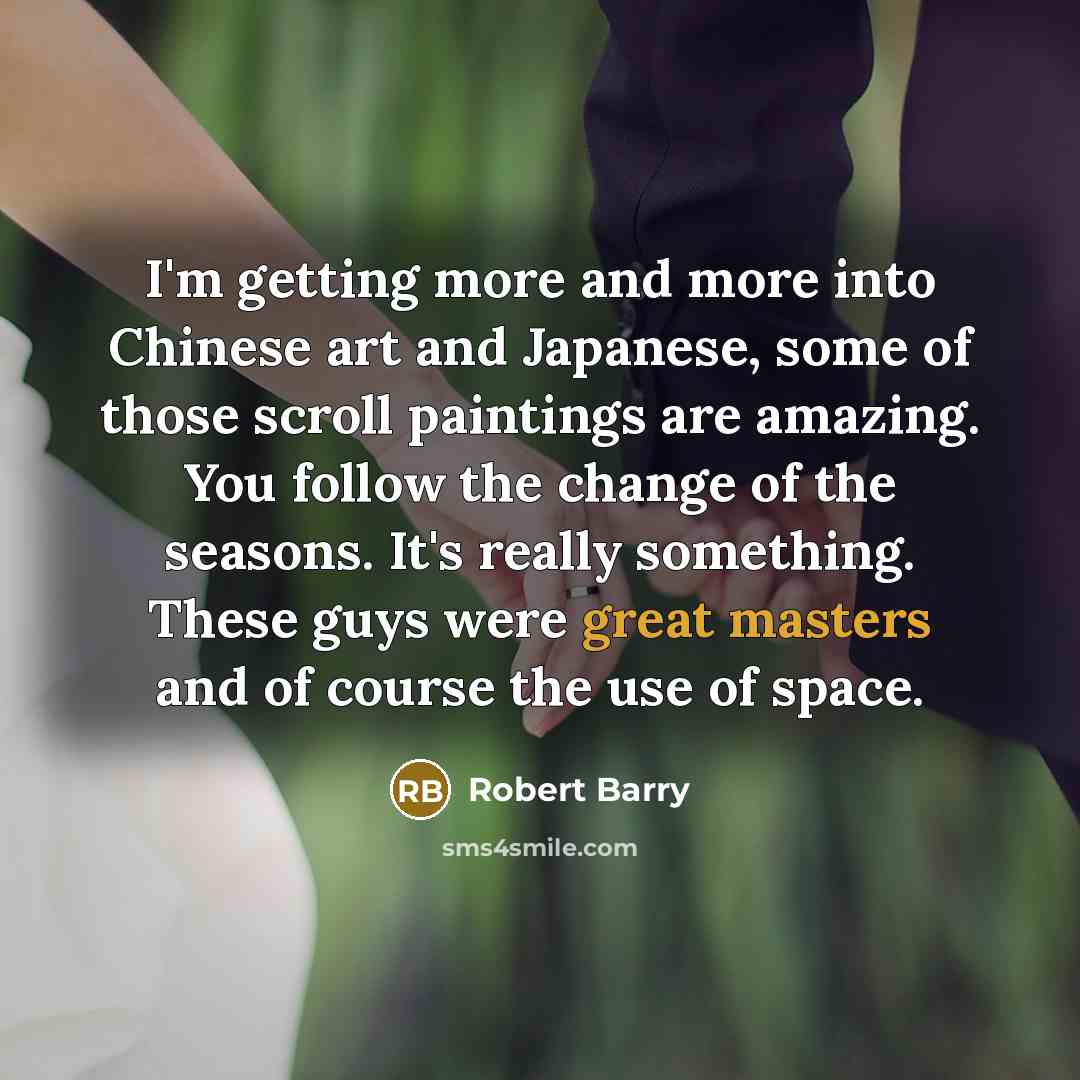 “I'm getting more and more into Chinese art and Japanese, some of those scroll paintings are amazing. You follow the change of the seasons. It's really something. These guys were great masters and of course the use of space.” quote by Robert Barry