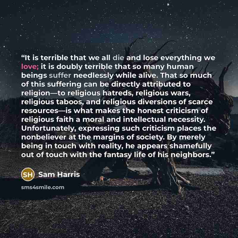 “It is terrible that we all die and lose everything we love; it is doubly terrible that so many human beings suffer needlessly while alive. That so much of this suffering can be directly attributed to religion—to religious hatreds, religious wars, religious taboos, and religious diversions of…” quote by Sam Harris