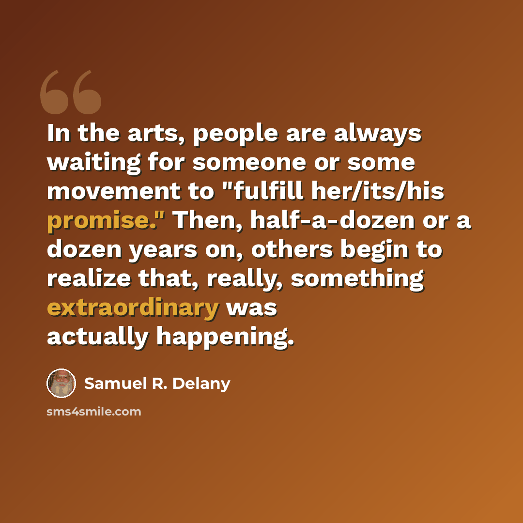“In the arts, people are always waiting for someone or some movement to "fulfill her/its/his promise." Then, half-a-dozen or a dozen years on, others begin to realize that, really, something extraordinary was actually happening.” quote by Samuel R. Delany
