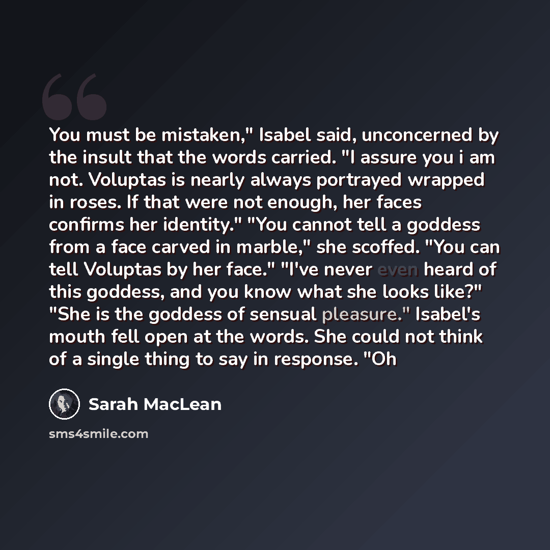 “You must be mistaken," Isabel said, unconcerned by the insult that the words carried. "I assure you i am not. Voluptas is nearly always portrayed wrapped in roses. If that were not enough, her faces confirms her identity." "You cannot tell a goddess from a face carved in marble," she scoffed. "You…” quote by Sarah MacLean
