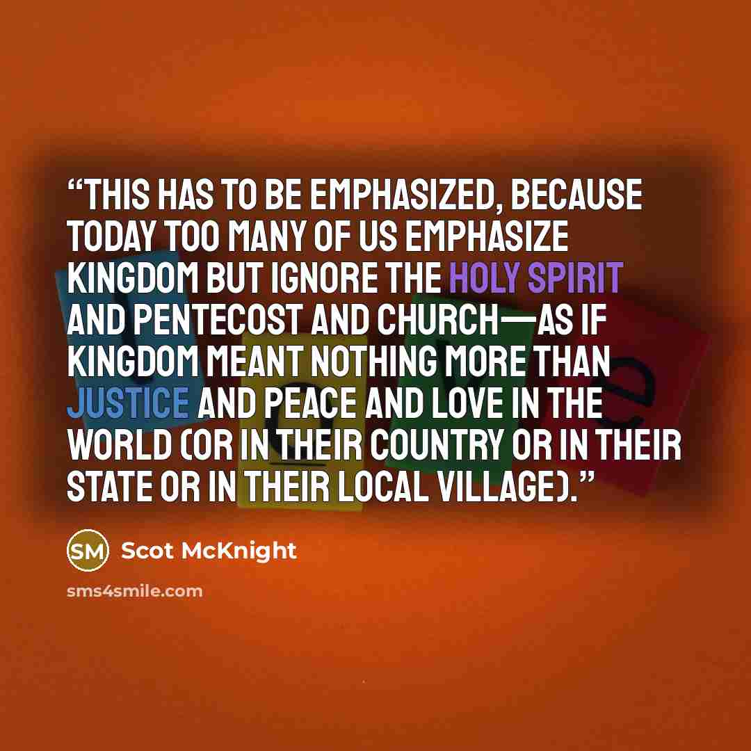 “This has to be emphasized, because today too many of us emphasize kingdom but ignore the Holy Spirit and Pentecost and church—as if kingdom meant nothing more than justice and peace and love in the world (or in their country or in their state or in their local village).” quote by Scot McKnight