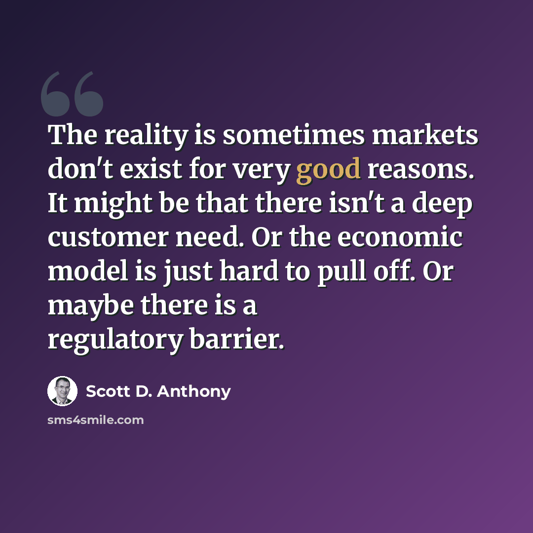 “The reality is sometimes markets don't exist for very good reasons. It might be that there isn't a deep customer need. Or the economic model is just hard to pull off. Or maybe there is a regulatory barrier.” quote by Scott D. Anthony