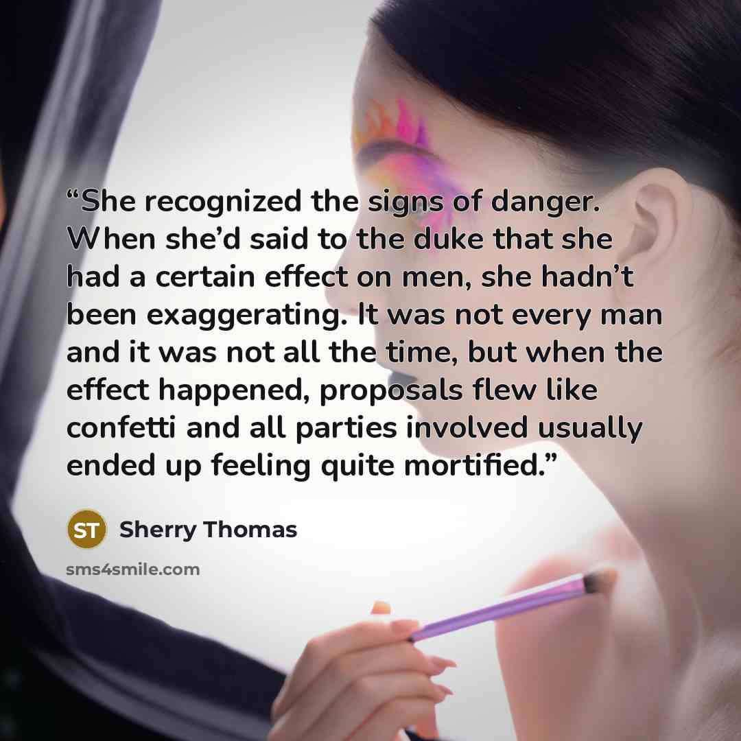 “She recognized the signs of danger. When she’d said to the duke that she had a certain effect on men, she hadn’t been exaggerating. It was not every man and it was not all the time, but when the effect happened, proposals flew like confetti and all parties involved usually ended up feeling quite…” quote by Sherry Thomas