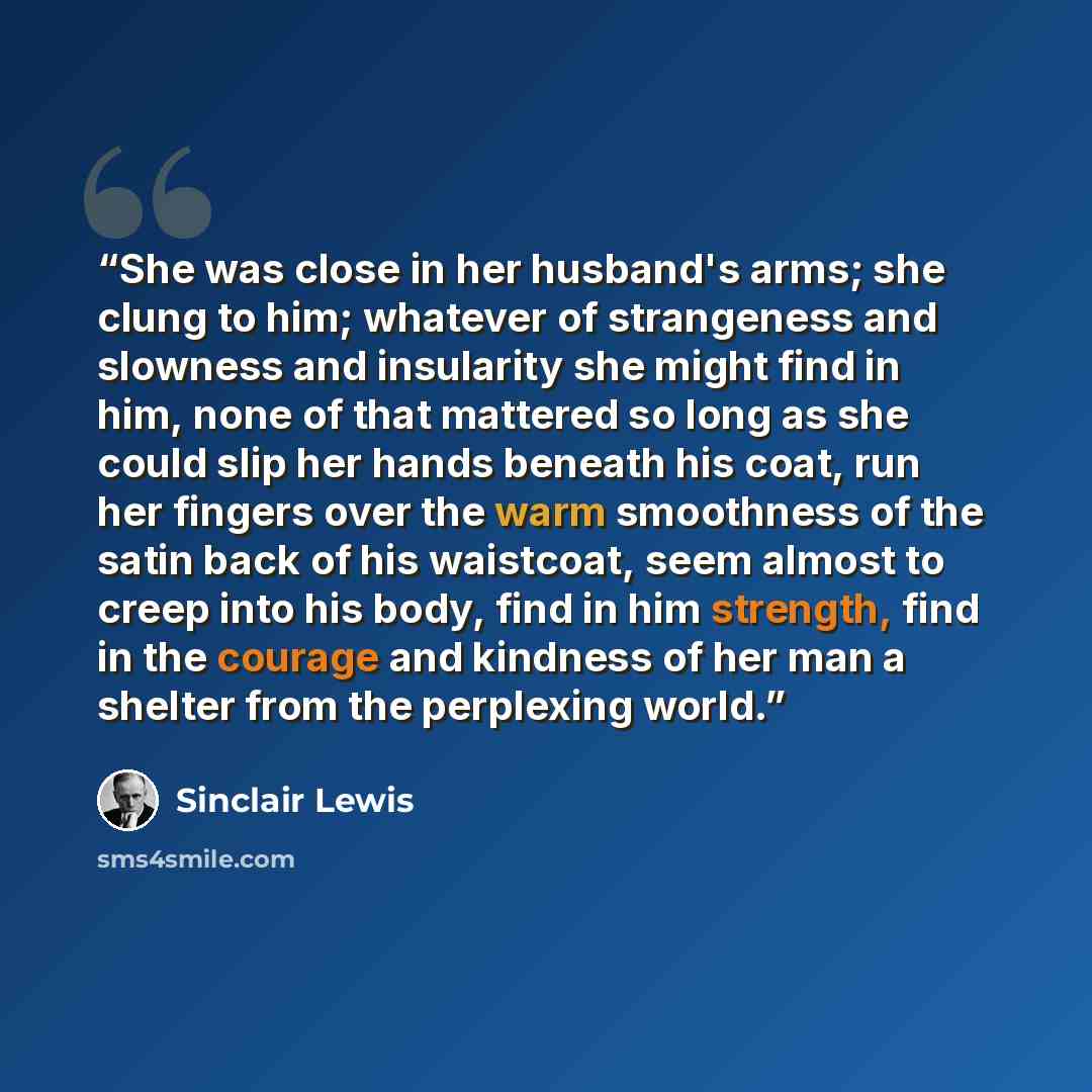 “She was close in her husband's arms; she clung to him; whatever of strangeness and slowness and insularity she might find in him, none of that mattered so long as she could slip her hands beneath his coat, run her fingers over the warm smoothness of the satin back of his waistcoat, seem almost to…” quote by Sinclair Lewis