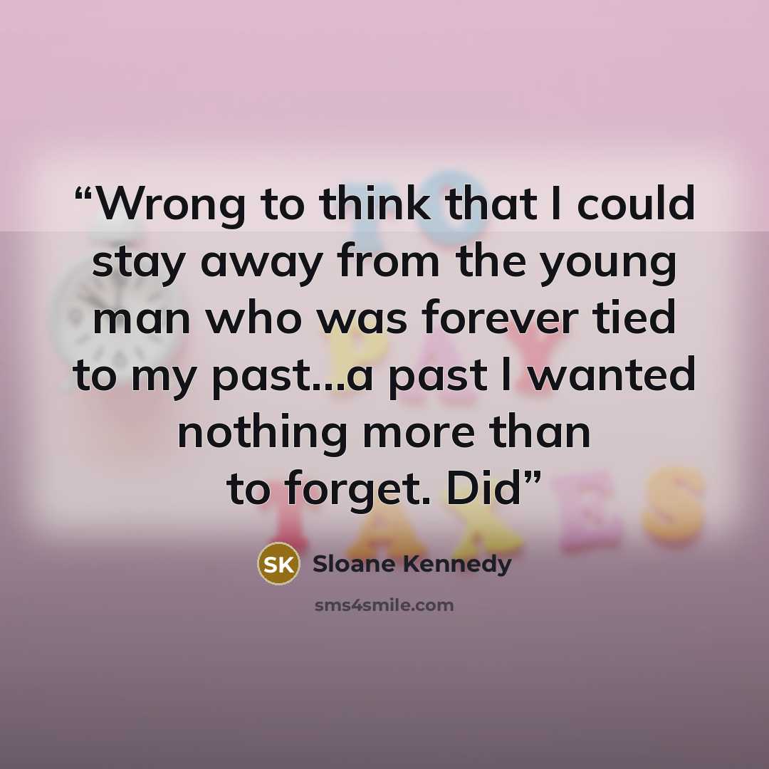 “Wrong to think that I could stay away from the young man who was forever tied to my past…a past I wanted nothing more than to forget. Did” quote by Sloane Kennedy