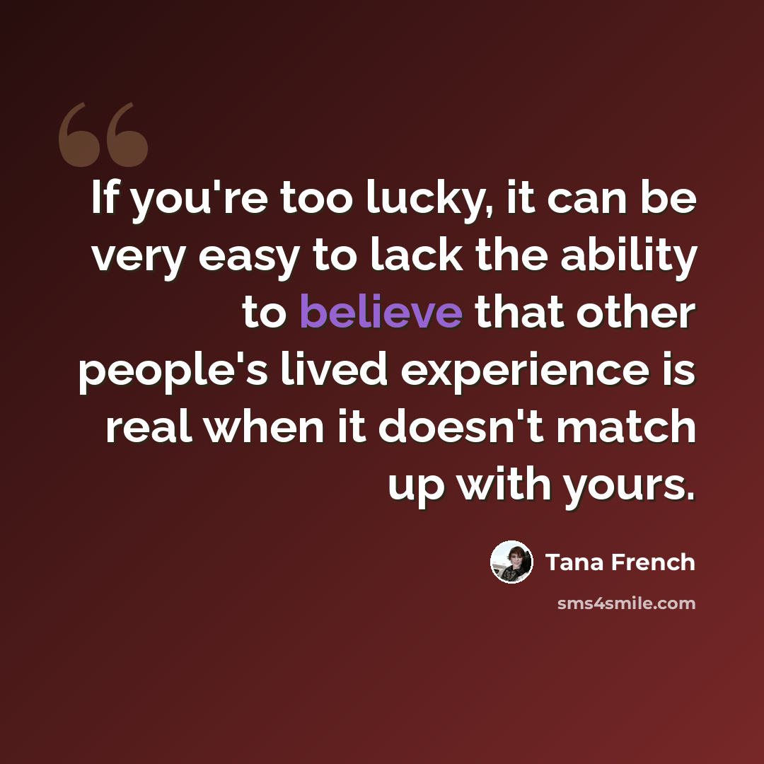 “If you're too lucky, it can be very easy to lack the ability to believe that other people's lived experience is real when it doesn't match up with yours.” quote by Tana French