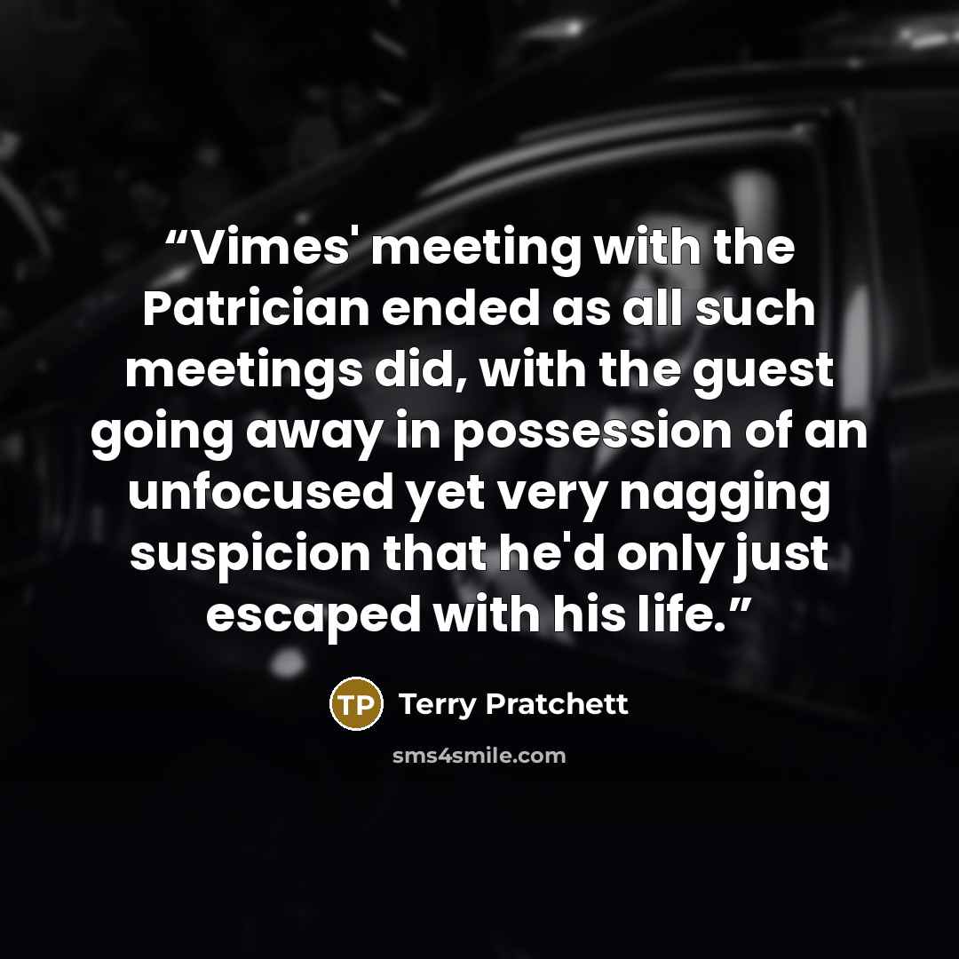 “Vimes' meeting with the Patrician ended as all such meetings did, with the guest going away in possession of an unfocused yet very nagging suspicion that he'd only just escaped with his life.” quote by Terry Pratchett