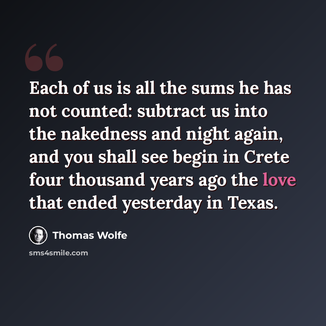 “Each of us is all the sums he has not counted: subtract us into the nakedness and night again, and you shall see begin in Crete four thousand years ago the love that ended yesterday in Texas.” quote by Thomas Wolfe