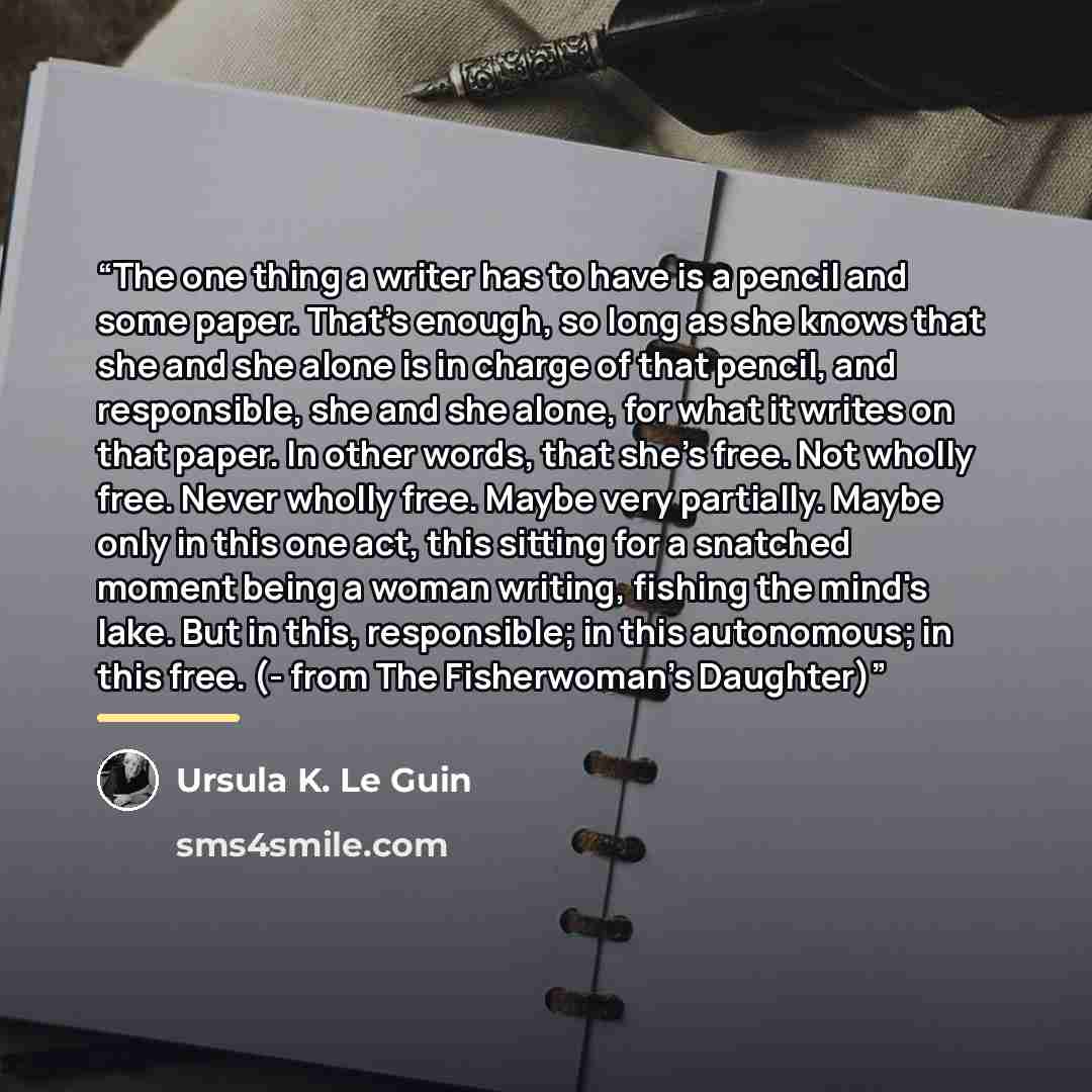“The one thing a writer has to have is a pencil and some paper. That's enough, so long as she knows that she and she alone is in charge of that pencil, and responsible, she and she alone, for what it writes on that paper. In other words, that she's free. Not wholly free. Never wholly free. Maybe…” quote by Ursula K. Le Guin