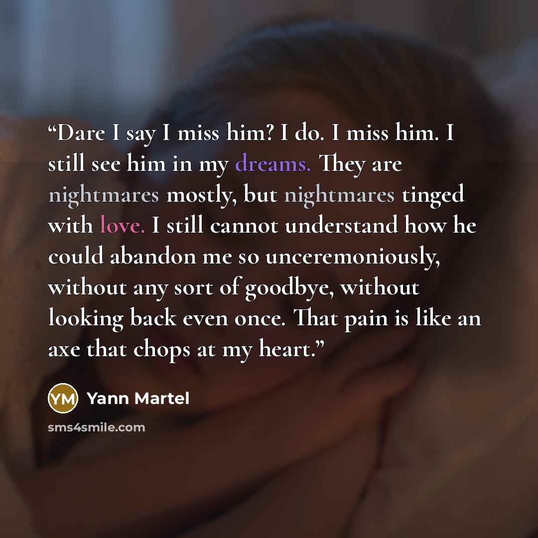 “Dare I say I miss him? I do. I miss him. I still see him in my dreams. They are nightmares mostly, but nightmares tinged with love. I still cannot understand how he could abandon me so unceremoniously, without any sort of goodbye, without looking back even once. That pain is like an axe that chops…” quote by Yann Martel