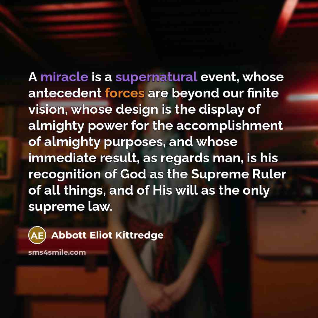 “A miracle is a supernatural event, whose antecedent forces are beyond our finite vision, whose design is the display of almighty power for the accomplishment of almighty purposes, and whose immediate result, as regards man, is his recognition of God as the Supreme Ruler of all things, and of His…” quote by Abbott Eliot Kittredge