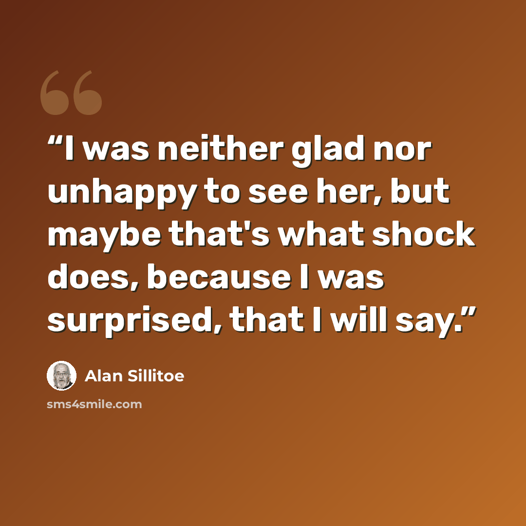 “I was neither glad nor unhappy to see her, but maybe that's what shock does, because I was surprised, that I will say.” quote by Alan Sillitoe