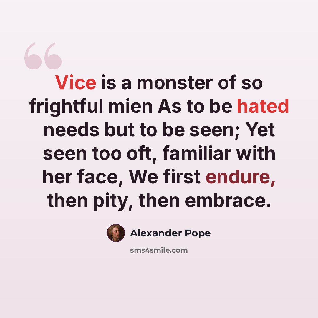 “Vice is a monster of so frightful mien As to be hated needs but to be seen; Yet seen too oft, familiar with her face, We first endure, then pity, then embrace.” quote by Alexander Pope