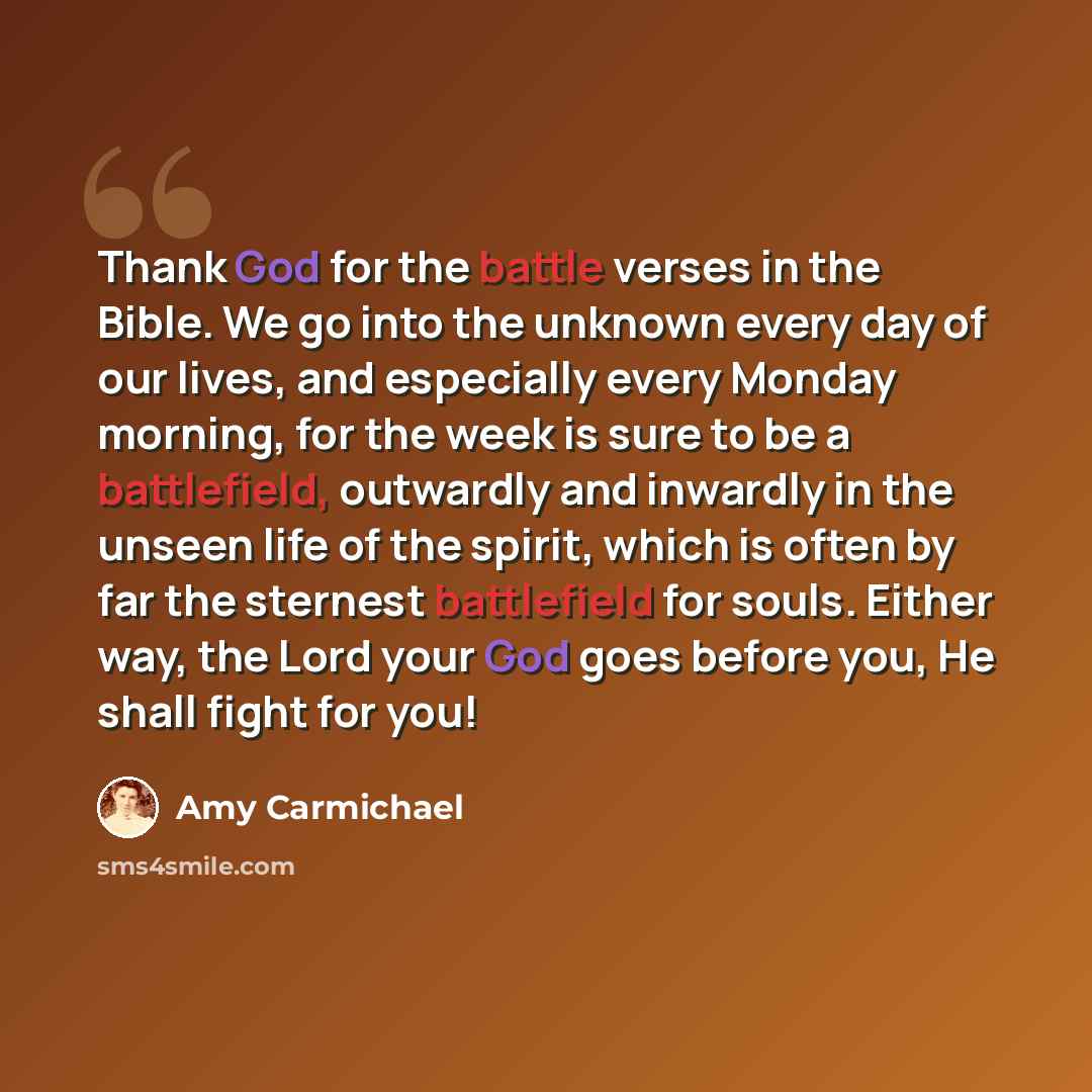 “Thank God for the battle verses in the Bible. We go into the unknown every day of our lives, and especially every Monday morning, for the week is sure to be a battlefield, outwardly and inwardly in the unseen life of the spirit, which is often by far the sternest battlefield for souls. Either way…” quote by Amy Carmichael