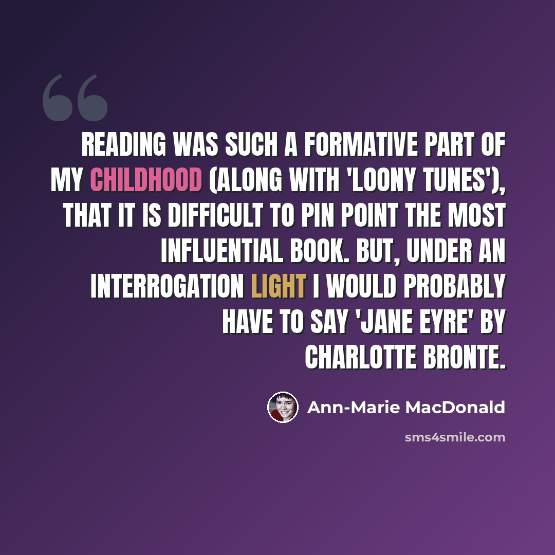 “Reading was such a formative part of my childhood (along with 'Loony Tunes'), that it is difficult to pin point the most influential book. But, under an interrogation light I would probably have to say 'Jane Eyre' by Charlotte Bronte.” quote by Ann-Marie MacDonald