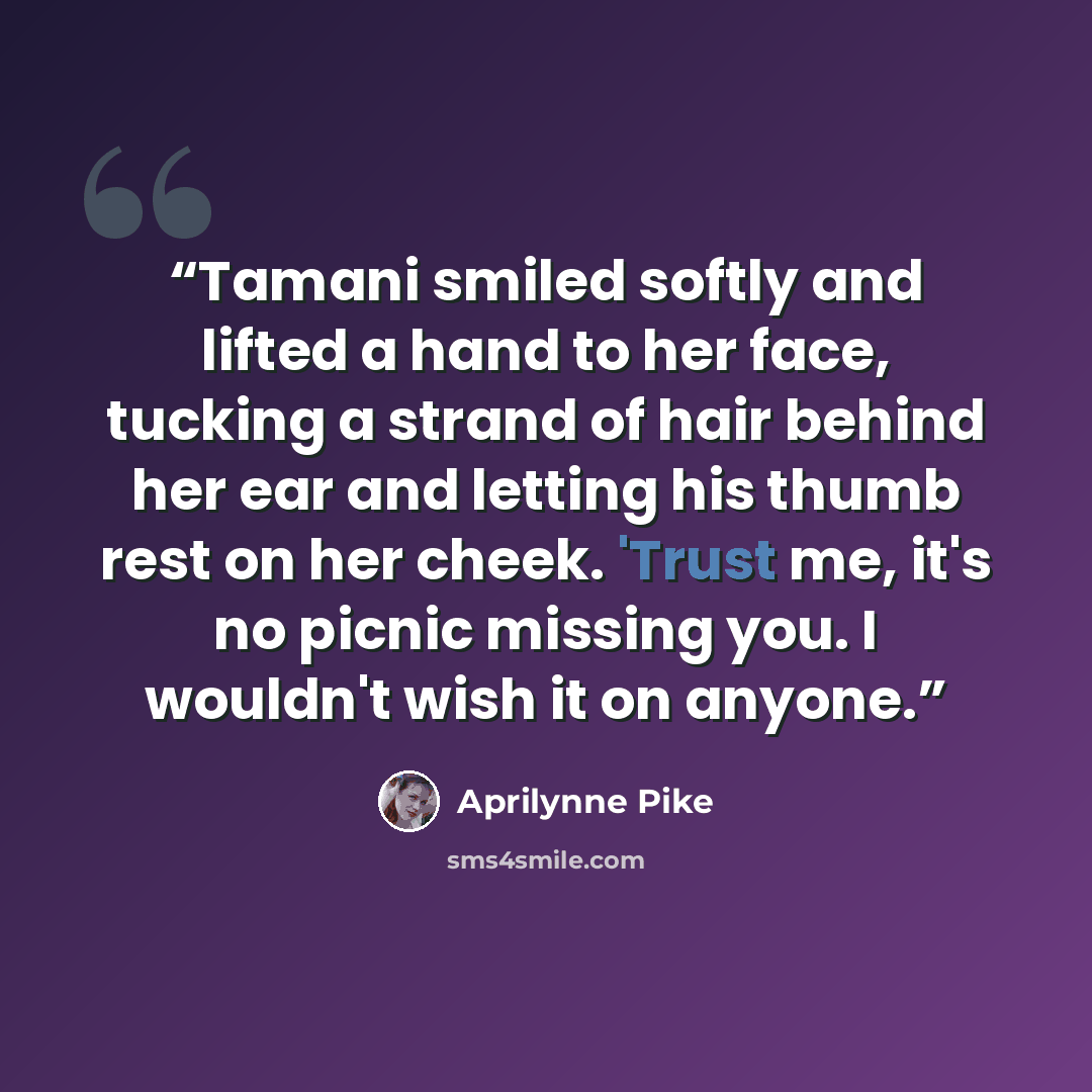 “Tamani smiled softly and lifted a hand to her face, tucking a strand of hair behind her ear and letting his thumb rest on her cheek. 'Trust me, it's no picnic missing you. I wouldn't wish it on anyone.” quote by Aprilynne Pike