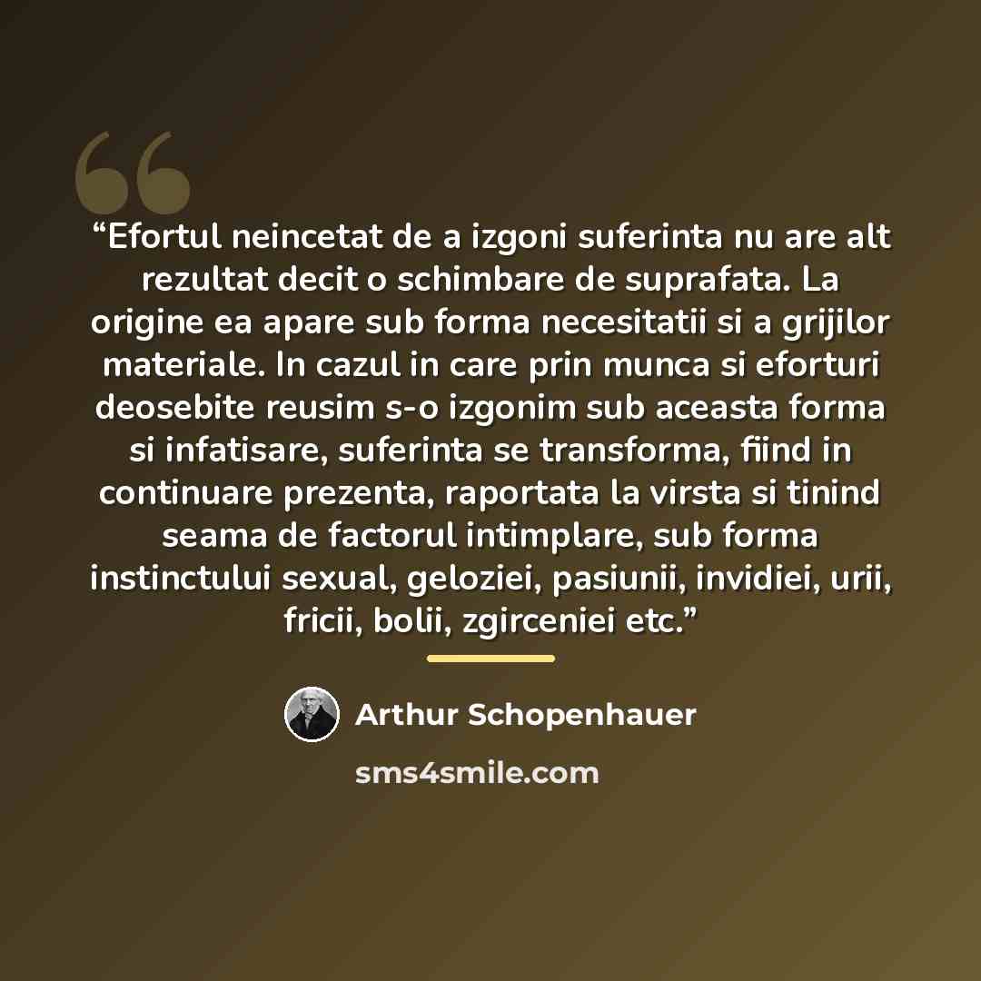 “Efortul neincetat de a izgoni suferinta nu are alt rezultat decit o schimbare de suprafata. La origine ea apare sub forma necesitatii si a grijilor materiale. In cazul in care prin munca si eforturi deosebite reusim s-o izgonim sub aceasta forma si infatisare, suferinta se transforma, fiind in…” quote by Arthur Schopenhauer