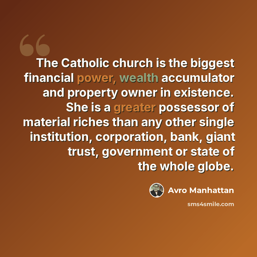 “The Catholic church is the biggest financial power, wealth accumulator and property owner in existence. She is a greater possessor of material riches than any other single institution, corporation, bank, giant trust, government or state of the whole globe.” quote by Avro Manhattan