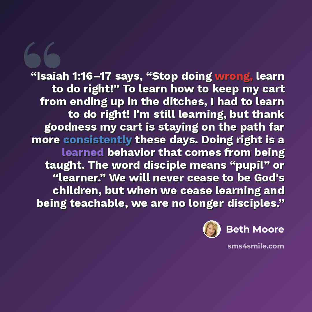“Isaiah 1:16–17 says, “Stop doing wrong, learn to do right!” To learn how to keep my cart from ending up in the ditches, I had to learn to do right! I'm still learning, but thank goodness my cart is staying on the path far more consistently these days. Doing right is a learned behavior that comes…” quote by Beth Moore