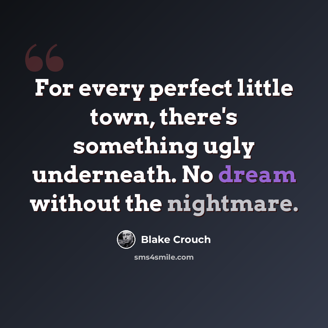 “For every perfect little town, there's something ugly underneath. No dream without the nightmare.” quote by Blake Crouch