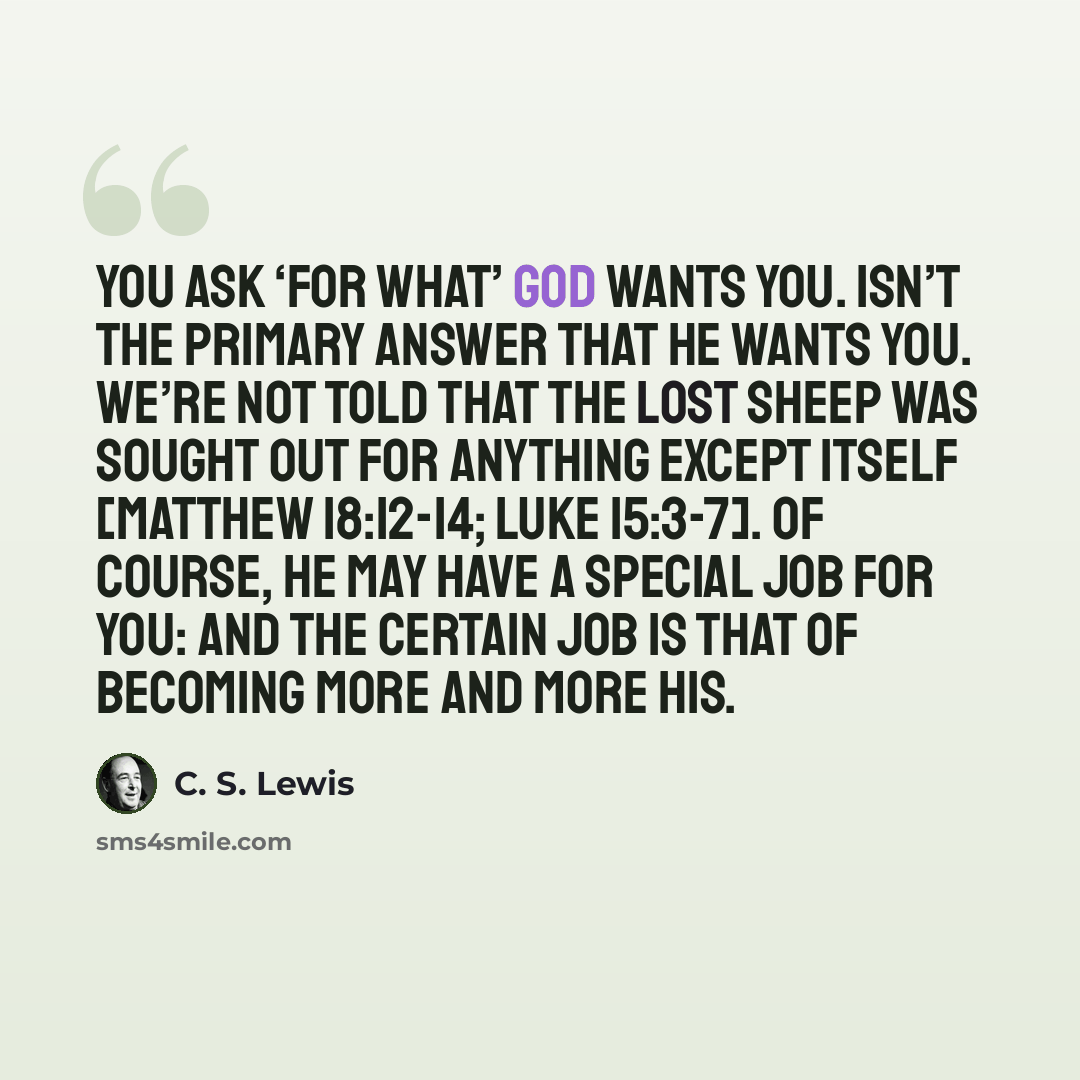 “You ask ‘for what’ God wants you. Isn’t the primary answer that He wants you. We’re not told that the lost sheep was sought out for anything except itself [Matthew 18:12-14; Luke 15:3-7]. Of course, He may have a special job for you: and the certain job is that of becoming more and more His.” quote by C. S. Lewis