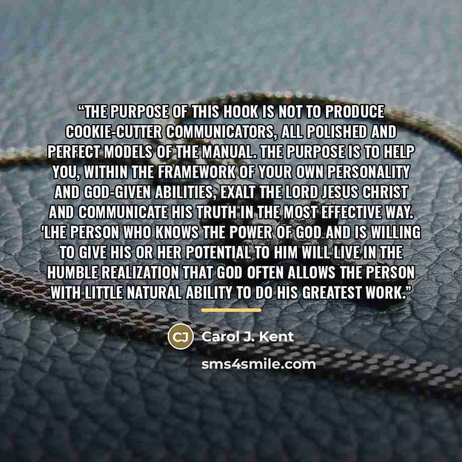 “The purpose of this hook is not to produce cookie-cutter communicators, all polished and perfect models of the manual. The purpose is to help you, within the framework of your own personality and God-given abilities, exalt the Lord Jesus Christ and communicate His truth in the most effective way…” quote by Carol J. Kent