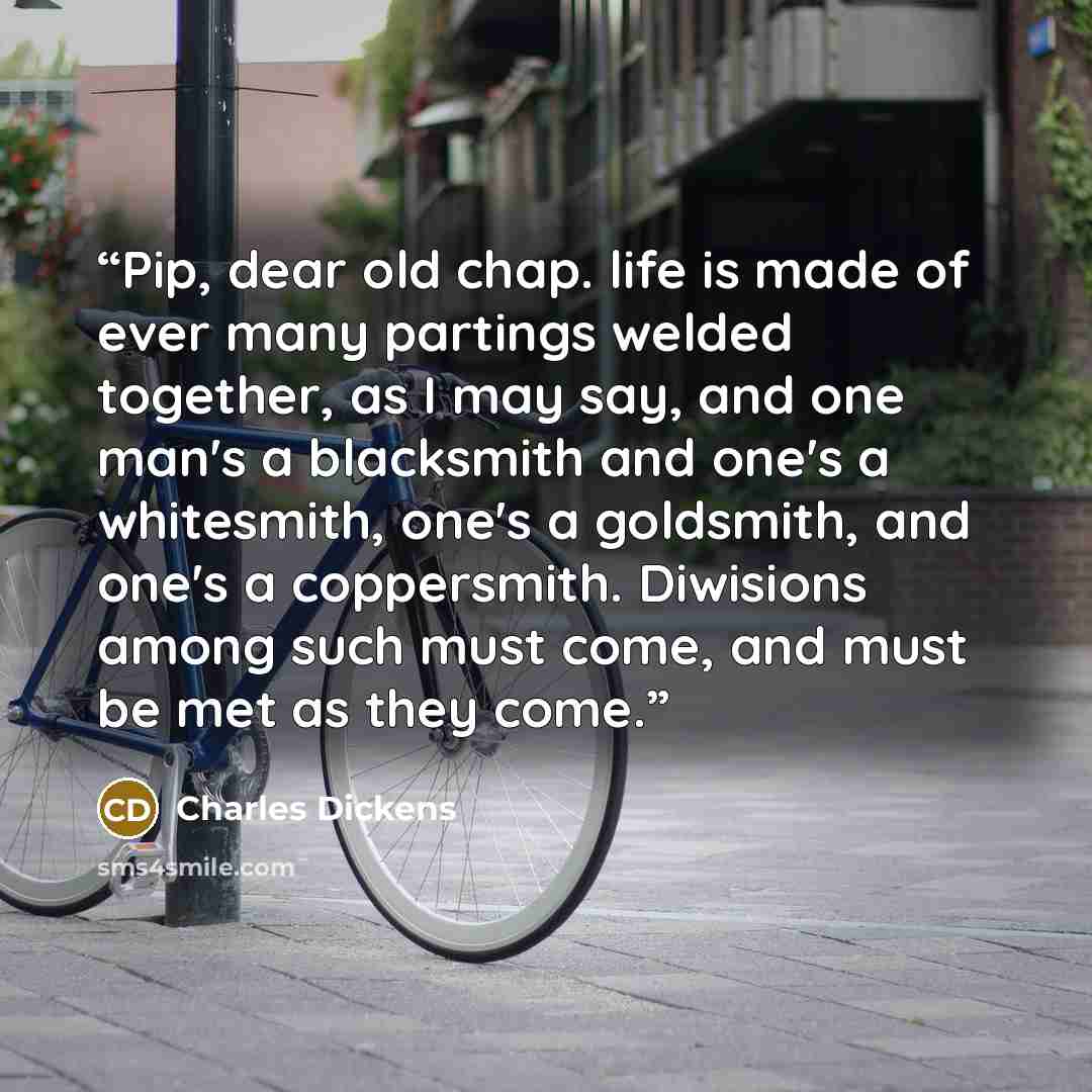 “Pip, dear old chap. life is made of ever many partings welded together, as I may say, and one man's a blacksmith and one's a whitesmith, one's a goldsmith, and one's a coppersmith. Diwisions among such must come, and must be met as they come.” quote by Charles Dickens