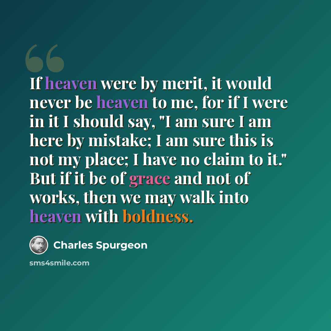 “If heaven were by merit, it would never be heaven to me, for if I were in it I should say, "I am sure I am here by mistake; I am sure this is not my place; I have no claim to it." But if it be of grace and not of works, then we may walk into heaven with boldness.” quote by Charles Spurgeon