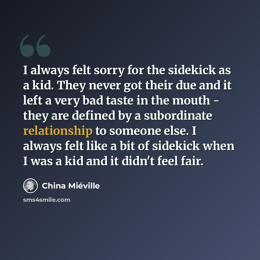 “I always felt sorry for the sidekick as a kid. They never got their due and it left a very bad taste in the mouth - they are defined by a subordinate relationship to someone else. I always felt like a bit of sidekick when I was a kid and it didn't feel fair.” quote by China Mieville