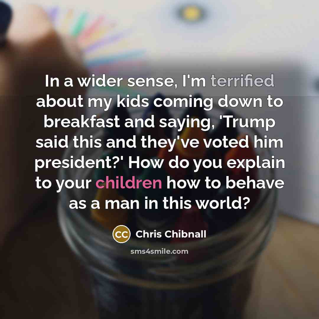“In a wider sense, I'm terrified about my kids coming down to breakfast and saying, 'Trump said this and they've voted him president?' How do you explain to your children how to behave as a man in this world?” quote by Chris Chibnall