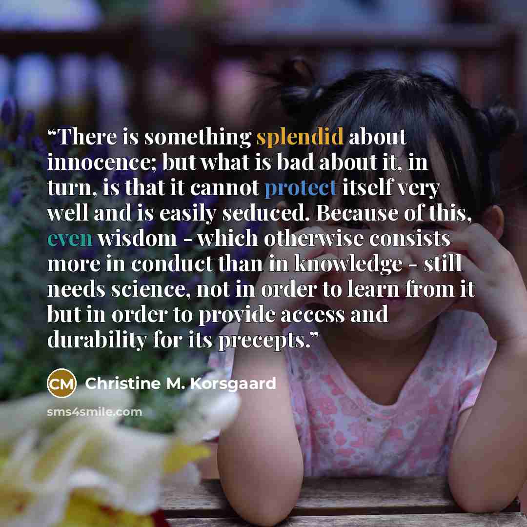 “There is something splendid about innocence; but what is bad about it, in turn, is that it cannot protect itself very well and is easily seduced. Because of this, even wisdom - which otherwise consists more in conduct than in knowledge - still needs science, not in order to learn from it but in…” quote by Christine M. Korsgaard