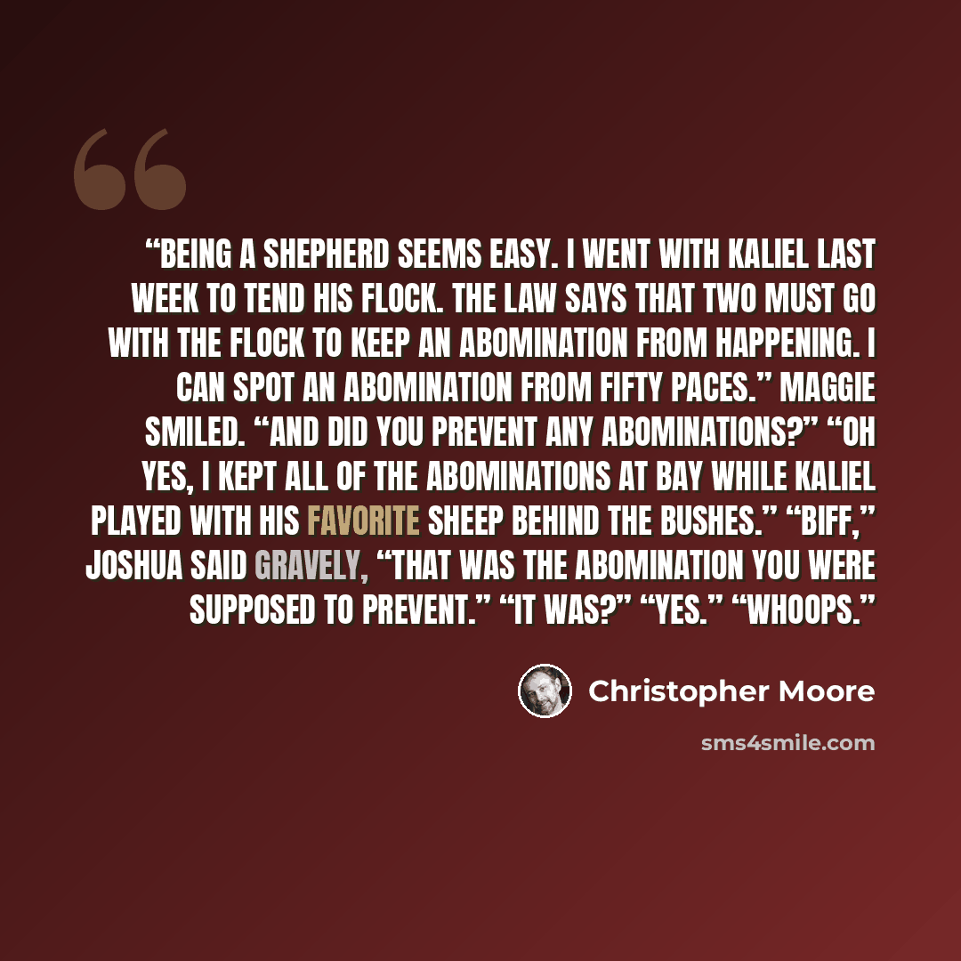 “Being a shepherd seems easy. I went with Kaliel last week to tend his flock. The Law says that two must go with the flock to keep an abomination from happening. I can spot an abomination from fifty paces.” Maggie smiled. “And did you prevent any abominations?” “Oh yes, I kept all of the…” quote by Christopher Moore