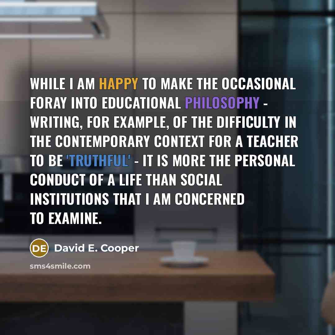 “While I am happy to make the occasional foray into educational philosophy - writing, for example, of the difficulty in the contemporary context for a teacher to be 'truthful' - it is more the personal conduct of a life than social institutions that I am concerned to examine.” quote by David E. Cooper