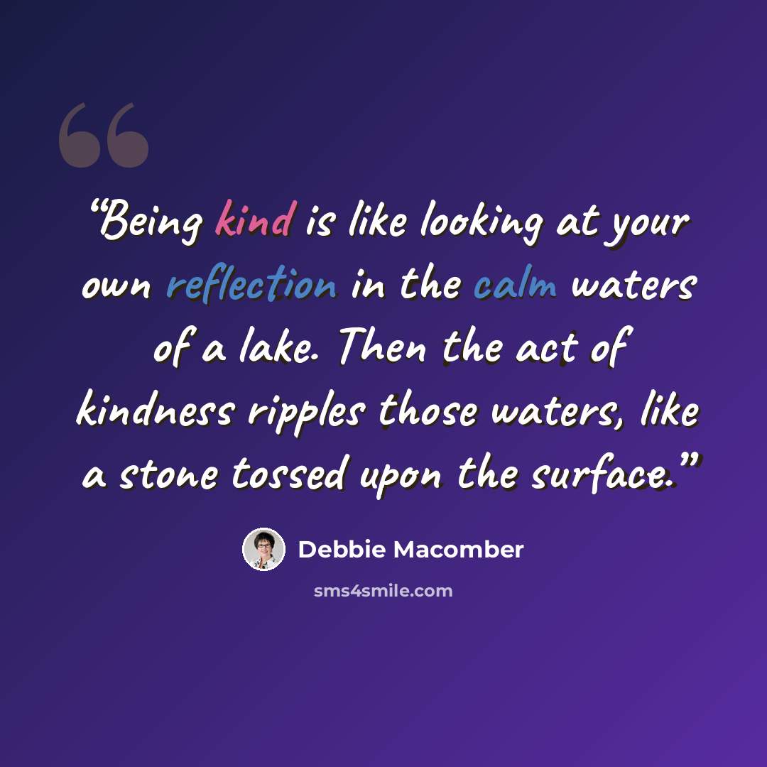 “Being kind is like looking at your own reflection in the calm waters of a lake. Then the act of kindness ripples those waters, like a stone tossed upon the surface.” quote by Debbie Macomber