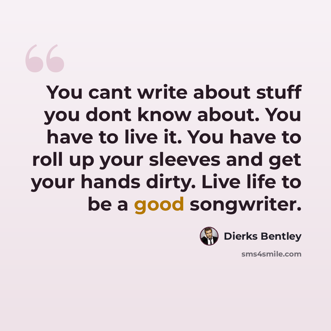 “You cant write about stuff you dont know about. You have to live it. You have to roll up your sleeves and get your hands dirty. Live life to be a good songwriter.” quote by Dierks Bentley