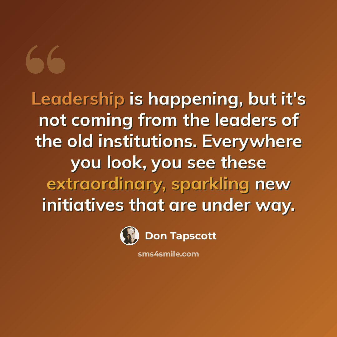 “Leadership is happening, but it's not coming from the leaders of the old institutions. Everywhere you look, you see these extraordinary, sparkling new initiatives that are under way.” quote by Don Tapscott