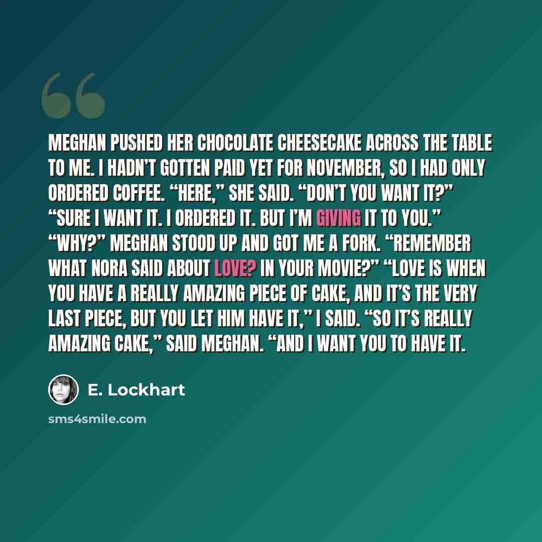“Meghan pushed her chocolate cheesecake across the table to me. I hadn’t gotten paid yet for November, so I had only ordered coffee. “Here,” she said. “Don’t you want it?” “Sure I want it. I ordered it. But I’m giving it to you.” “Why?” Meghan stood up and got me a fork. “Remember what Nora said…” quote by E. Lockhart