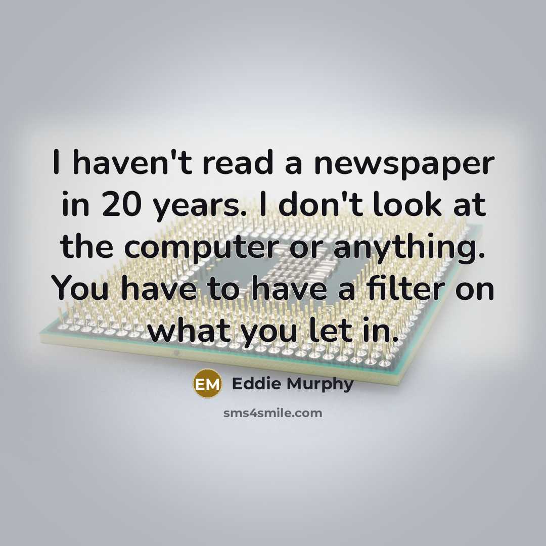 “I haven't read a newspaper in 20 years. I don't look at the computer or anything. You have to have a filter on what you let in.” quote by Eddie Murphy