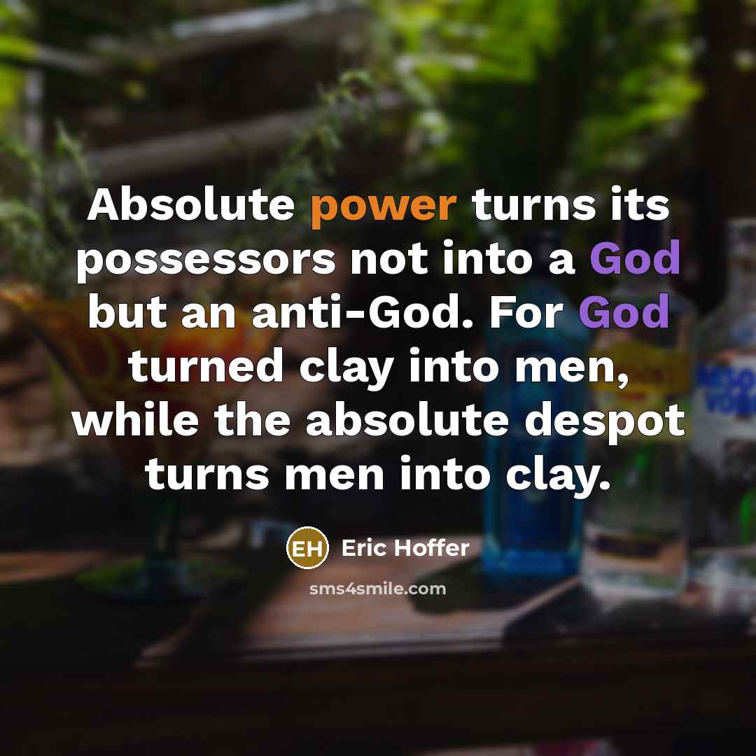 “Absolute power turns its possessors not into a God but an anti-God. For God turned clay into men, while the absolute despot turns men into clay.” quote by Eric Hoffer