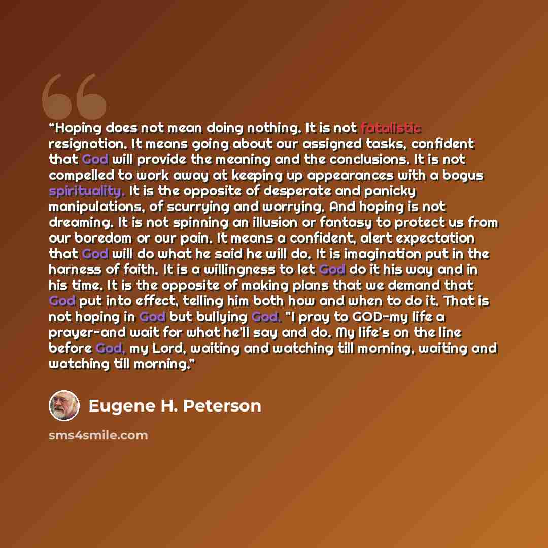 “Hoping does not mean doing nothing. It is not fatalistic resignation. It means going about our assigned tasks, confident that God will provide the meaning and the conclusions. It is not compelled to work away at keeping up appearances with a bogus spirituality. It is the opposite of desperate and…” quote by Eugene H. Peterson
