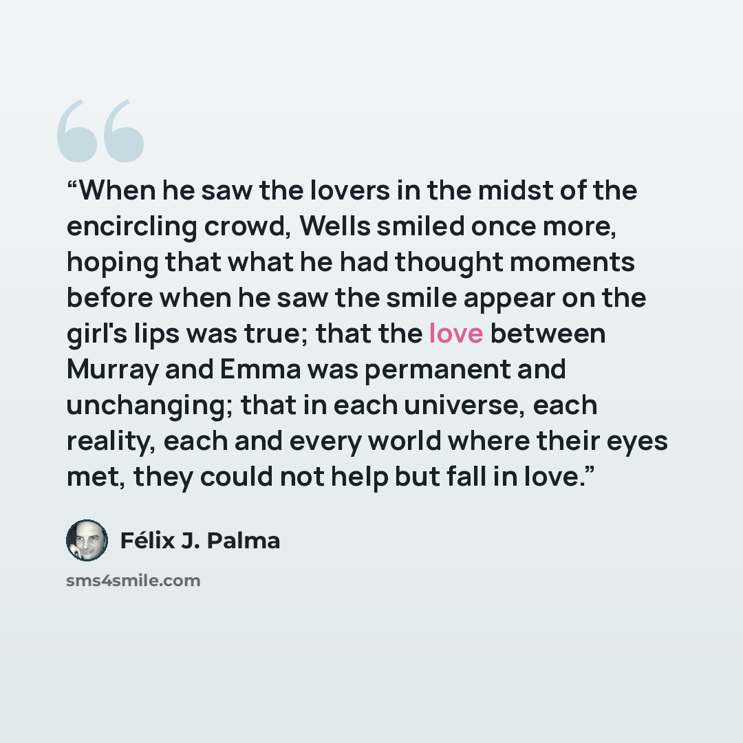 “When he saw the lovers in the midst of the encircling crowd, Wells smiled once more, hoping that what he had thought moments before when he saw the smile appear on the girl's lips was true; that the love between Murray and Emma was permanent and unchanging; that in each universe, each reality…” quote by Félix J. Palma
