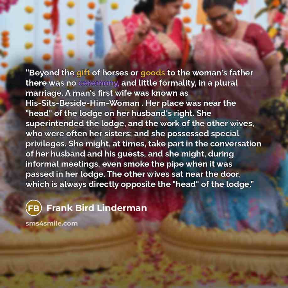 “Beyond the gift of horses or goods to the woman's father there was no ceremony, and little formality, in a plural marriage. A man's first wife was known as His-Sits-Beside-Him-Woman . Her place was near the "head" of the lodge on her husband's right. She superintended the lodge, and the work of…” quote by Frank Bird Linderman