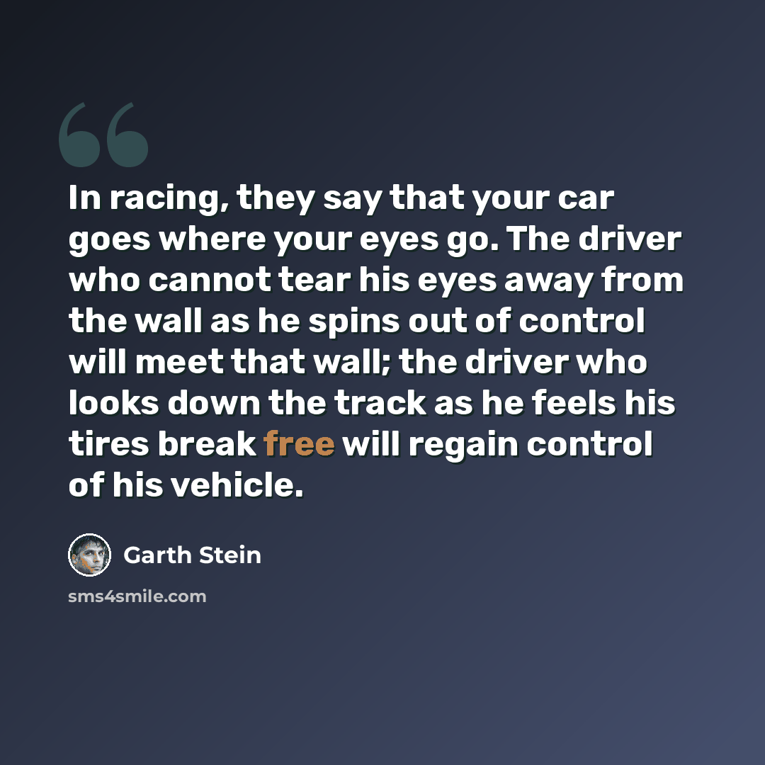 “In racing, they say that your car goes where your eyes go. The driver who cannot tear his eyes away from the wall as he spins out of control will meet that wall; the driver who looks down the track as he feels his tires break free will regain control of his vehicle.” quote by Garth Stein