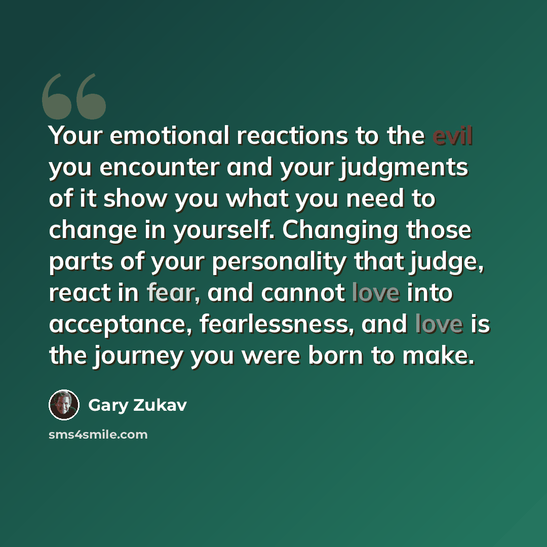 “Your emotional reactions to the evil you encounter and your judgments of it show you what you need to change in yourself. Changing those parts of your personality that judge, react in fear, and cannot love into acceptance, fearlessness, and love is the journey you were born to make.” quote by Gary Zukav
