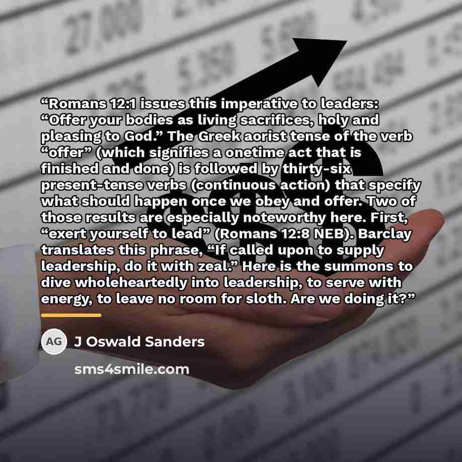 “Romans 12:1 issues this imperative to leaders: “Offer your bodies as living sacrifices, holy and pleasing to God.” The Greek aorist tense of the verb “offer” (which signifies a onetime act that is finished and done) is followed by thirty-six present-tense verbs (continuous action) that specify…” quote by J Oswald Sanders