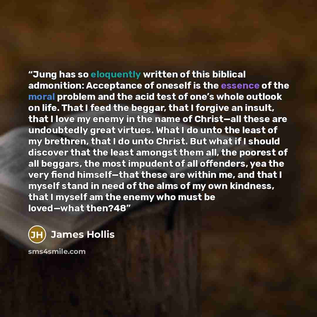 “Jung has so eloquently written of this biblical admonition: Acceptance of oneself is the essence of the moral problem and the acid test of one’s whole outlook on life. That I feed the beggar, that I forgive an insult, that I love my enemy in the name of Christ—all these are undoubtedly great…” quote by James Hollis