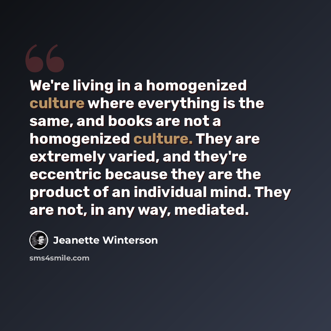 “We're living in a homogenized culture where everything is the same, and books are not a homogenized culture. They are extremely varied, and they're eccentric because they are the product of an individual mind. They are not, in any way, mediated.” quote by Jeanette Winterson