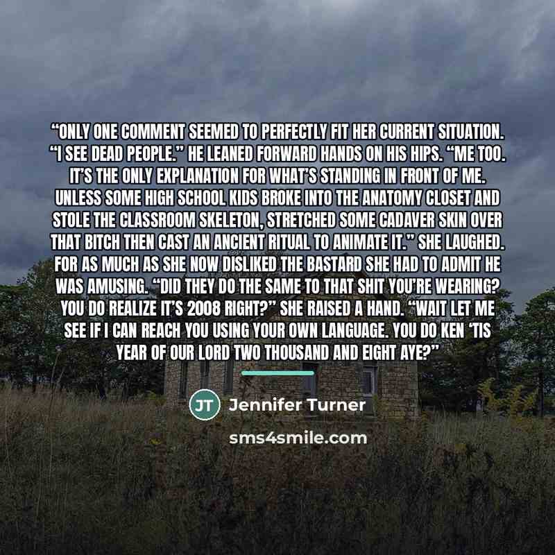 “Only one comment seemed to perfectly fit her current situation. “I see dead people.” He leaned forward hands on his hips. “Me too. It’s the only explanation for what’s standing in front of me. Unless some high school kids broke into the anatomy closet and stole the classroom skeleton, stretched…” quote by Jennifer Turner
