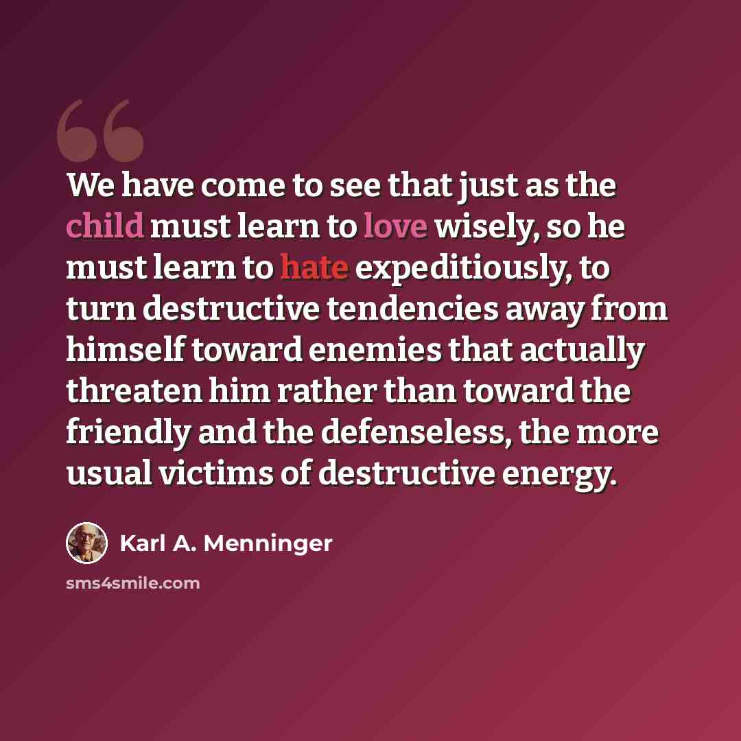 “We have come to see that just as the child must learn to love wisely, so he must learn to hate expeditiously, to turn destructive tendencies away from himself toward enemies that actually threaten him rather than toward the friendly and the defenseless, the more usual victims of destructive energy.” quote by Karl A. Menninger