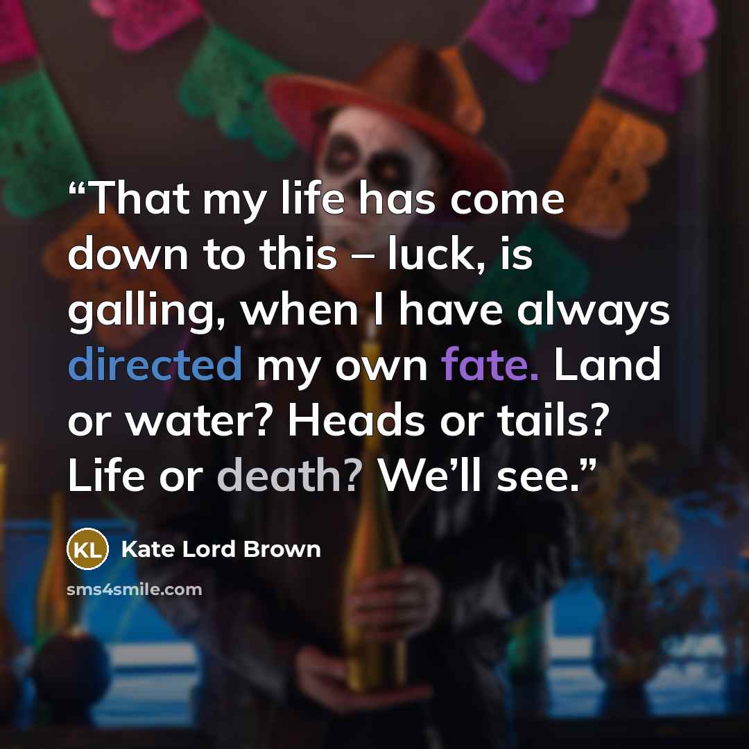 “That my life has come down to this – luck, is galling, when I have always directed my own fate. Land or water? Heads or tails? Life or death? We’ll see.” quote by Kate Lord Brown